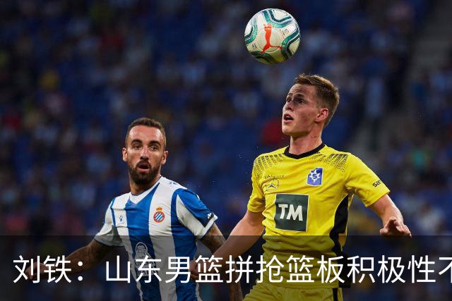 刘铁：山东男篮拼抢篮板积极性不够 进攻端分工不清晰