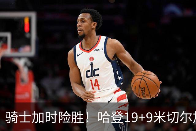 骑士加时险胜！哈登19+9米切尔加时立功，华子47+4，勇士弃将犯大错