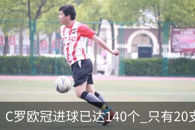 C罗欧冠进球已达140个 只有20支球队进球数超过他
